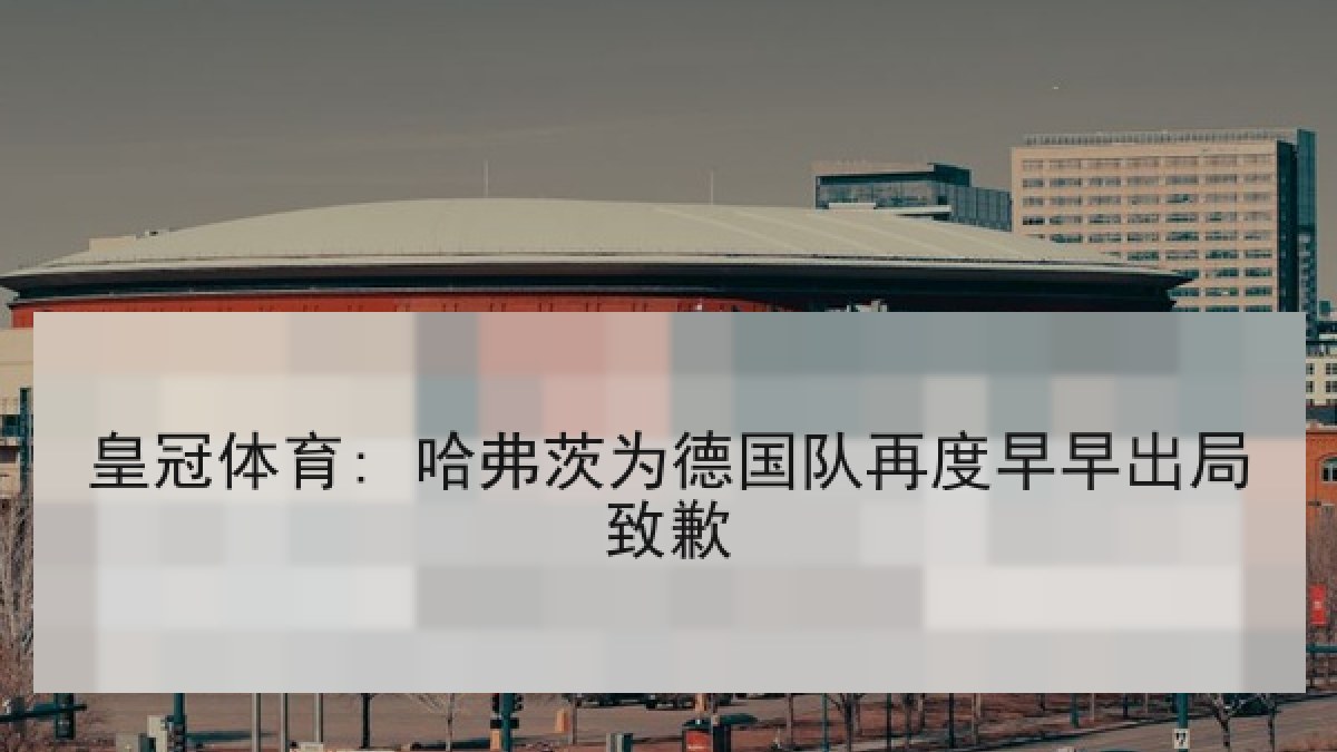 皇冠体育: 哈弗茨为德国队再度早早出局致歉 皇冠体育: 哈弗茨为德国队再度早早出局致歉