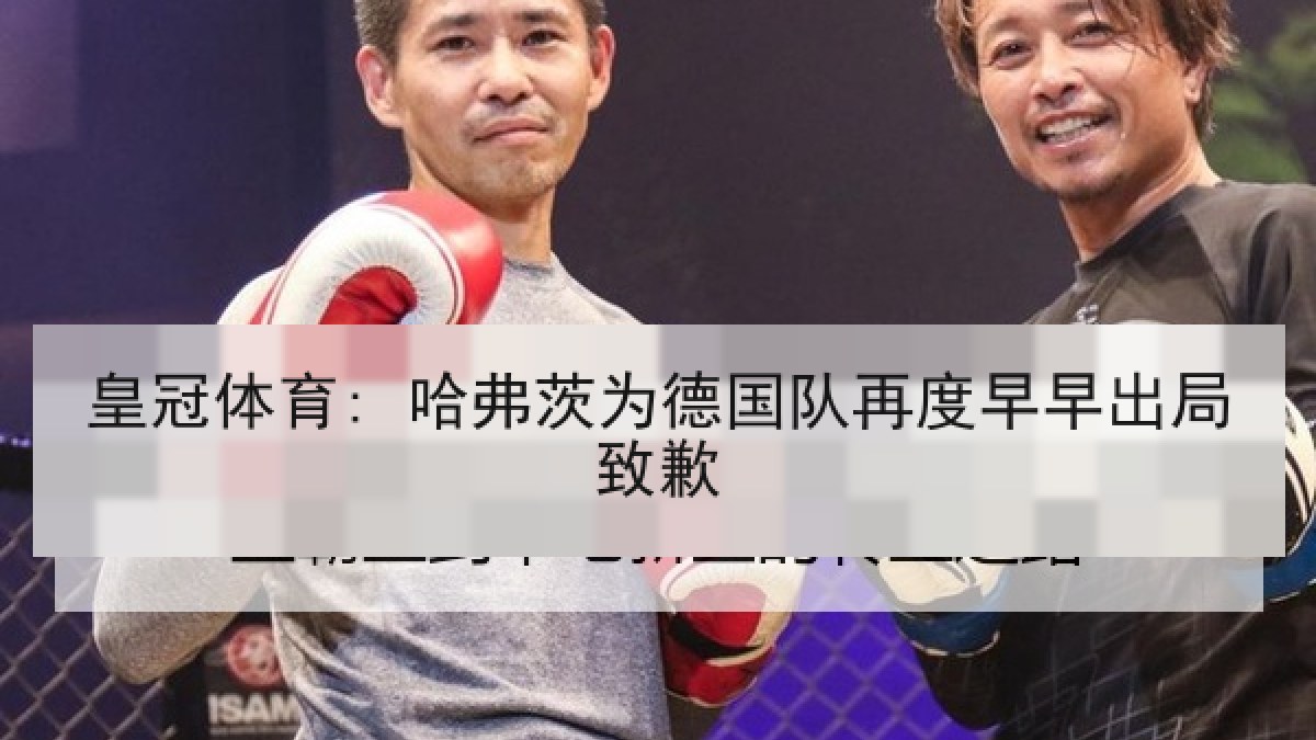 皇冠体育: 哈弗茨为德国队再度早早出局致歉