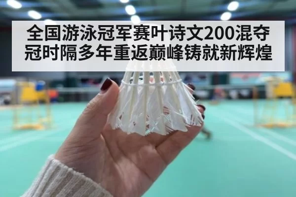 全国游泳冠军赛叶诗文200混夺冠时隔多年重返巅峰铸就新辉煌
