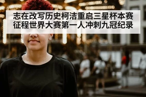 志在改写历史柯洁重启三星杯本赛征程世界大赛第一人冲刺九冠纪录